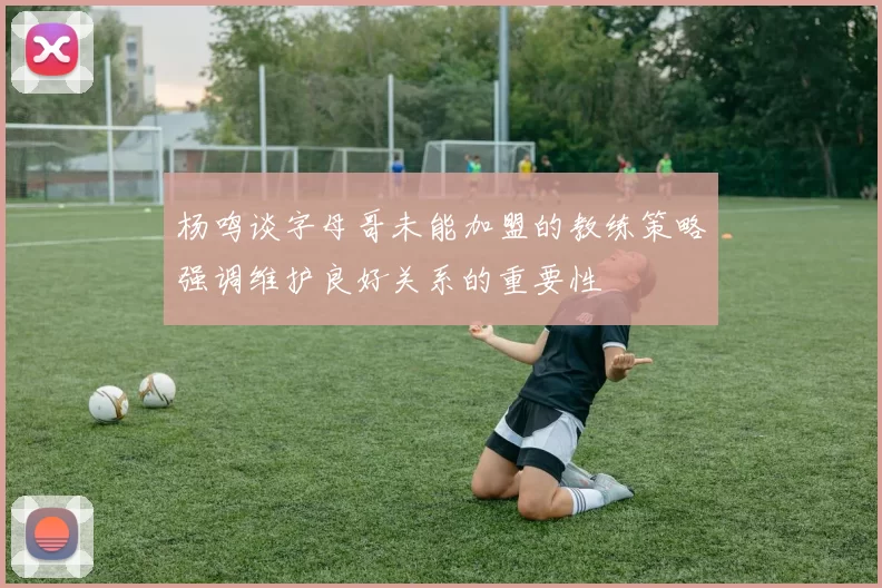 杨鸣谈字母哥未能加盟的教练策略强调维护良好关系的重要性