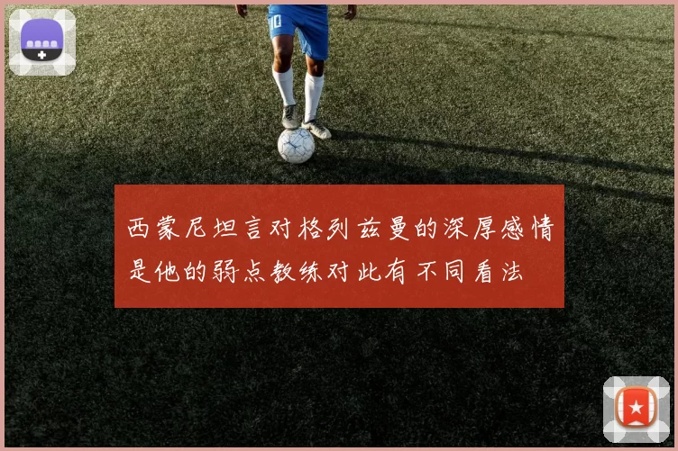 西蒙尼坦言对格列兹曼的深厚感情是他的弱点教练对此有不同看法