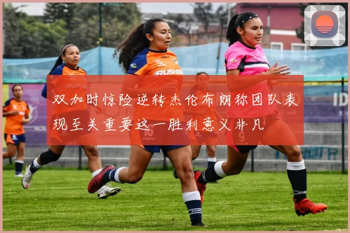 双加时惊险逆转杰伦布朗称团队表现至关重要这一胜利意义非凡
