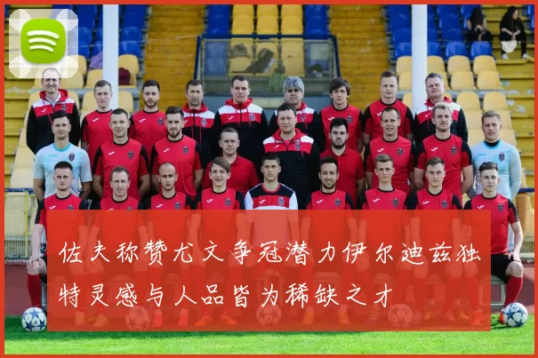 佐夫称赞尤文争冠潜力伊尔迪兹独特灵感与人品皆为稀缺之才