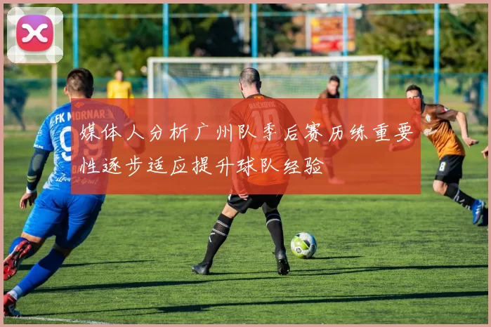 媒体人分析广州队季后赛历练重要性逐步适应提升球队经验