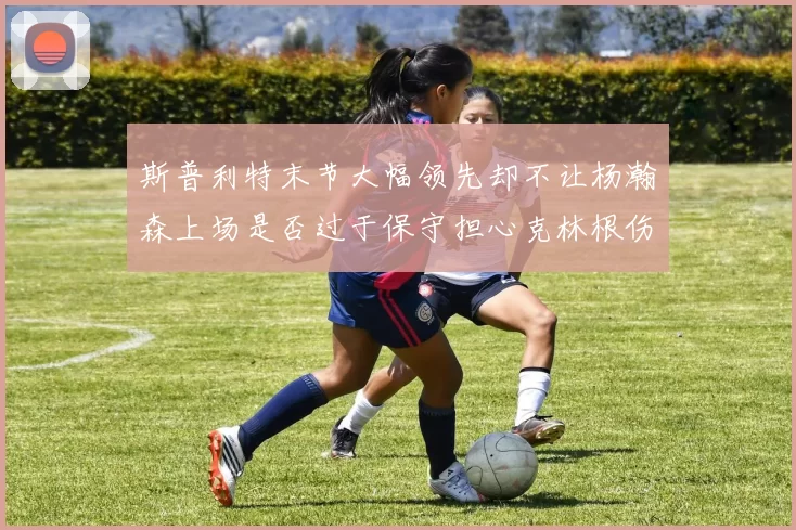 斯普利特末节大幅领先却不让杨瀚森上场是否过于保守担心克林根伤情吗