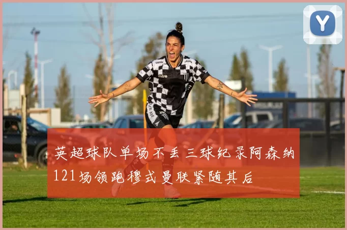英超球队单场不丢三球纪录阿森纳121场领跑穆式曼联紧随其后