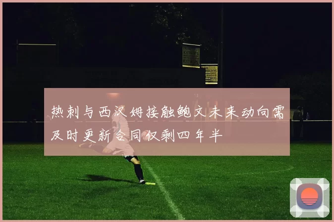 热刺与西汉姆接触鲍文未来动向需及时更新合同仅剩四年半