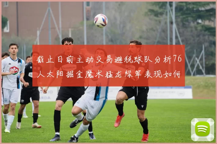 截止日前主动交易避税球队分析76人太阳掘金魔术猛龙绿军表现如何