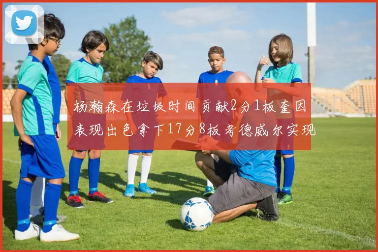 杨瀚森在垃圾时间贡献2分1板奎因表现出色拿下17分8板考德威尔实现双双14板转正
