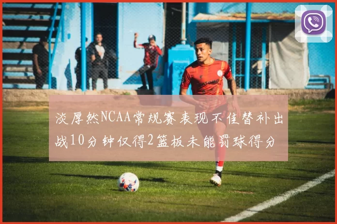 淡厚然NCAA常规赛表现不佳替补出战10分钟仅得2篮板未能罚球得分