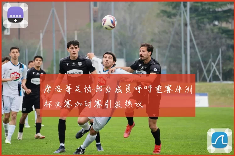 摩洛哥足协部分成员呼吁重赛非洲杯决赛加时赛引发热议