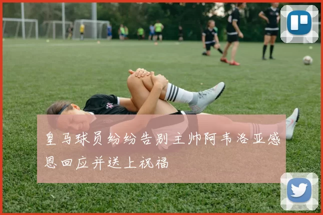 皇马球员纷纷告别主帅阿韦洛亚感恩回应并送上祝福