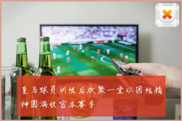 皇马球员训练后欢聚一堂以团结精神圆满收官本赛季