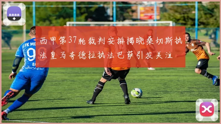 西甲第37轮裁判安排揭晓桑切斯执法皇马夸德拉执法巴萨引发关注