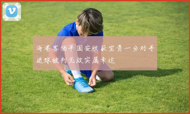 海港客场平国安收获宝贵一分对手进球被判无效实属幸运